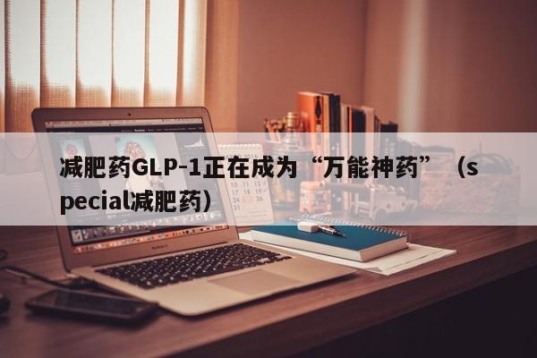 减肥药GLP-1正在成为“万能神药”（special减肥药）