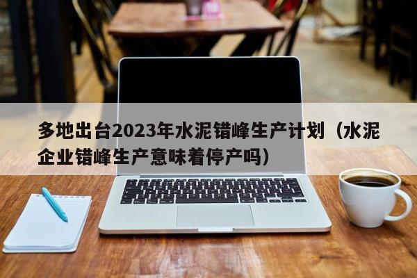 多地出台2023年水泥错峰生产计划（水泥企业错峰生产意味着停产吗）