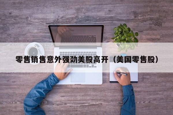 零售销售意外强劲美股高开（美国零售股）