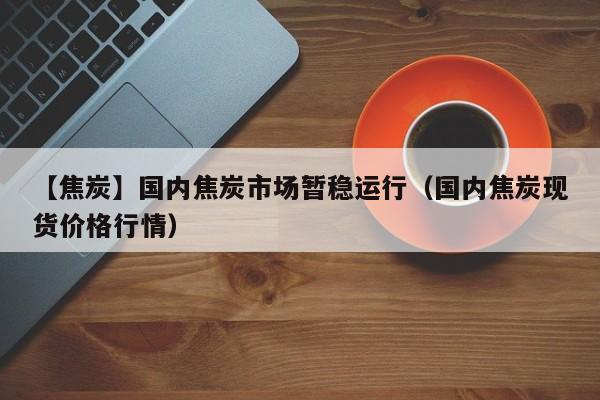 【焦炭】国内焦炭市场暂稳运行（国内焦炭现货价格行情）