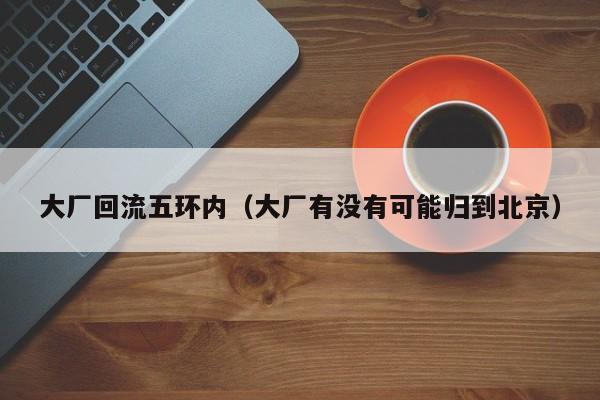 大厂回流五环内（大厂有没有可能归到北京）