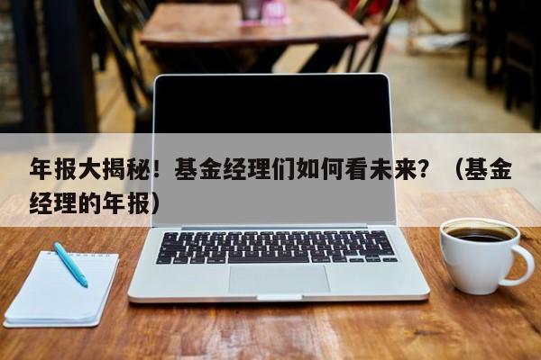 年报大揭秘！基金经理们如何看未来？（基金经理的年报）