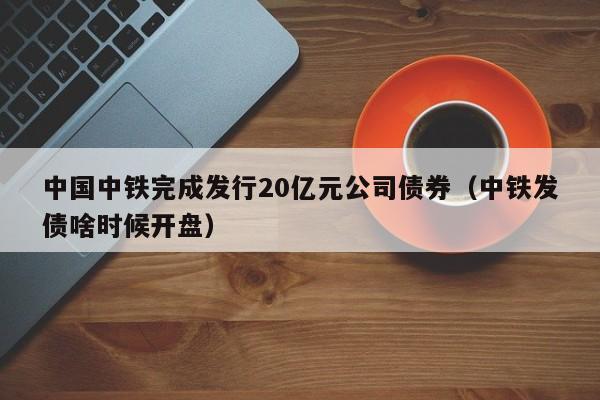 中国中铁完成发行20亿元公司债券（中铁发债啥时候开盘）