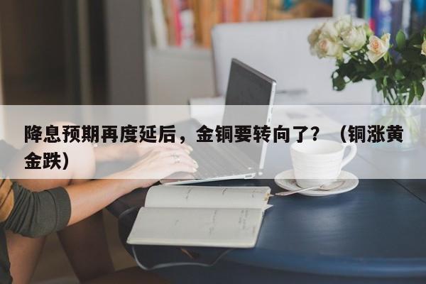 降息预期再度延后，金铜要转向了？（铜涨黄金跌）