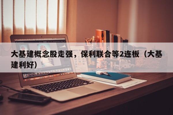 大基建概念股走强，保利联合等2连板（大基建利好）