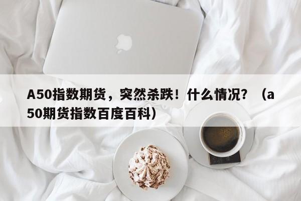A50指数期货，突然杀跌！什么情况？（a50期货指数百度百科）