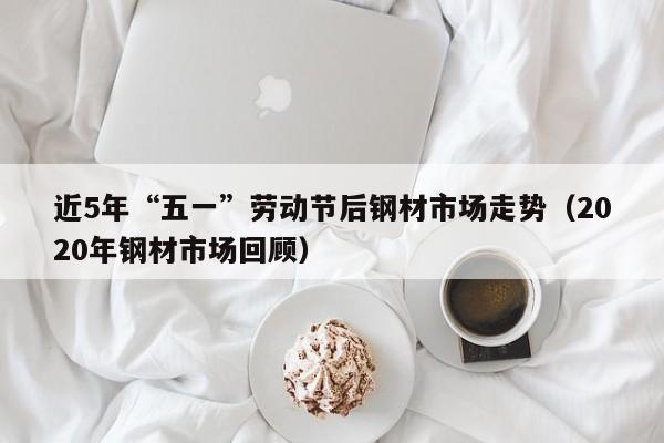 近5年“五一”劳动节后钢材市场走势（2020年钢材市场回顾）