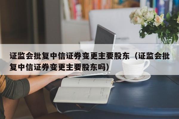 证监会批复中信证券变更主要股东（证监会批复中信证券变更主要股东吗）