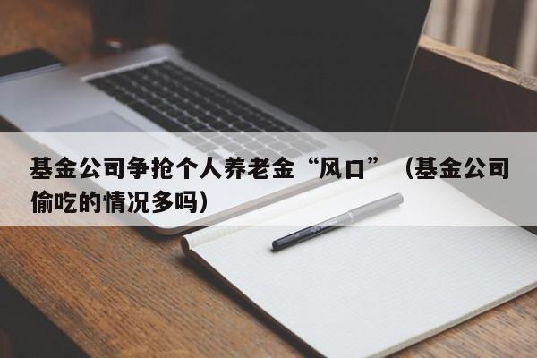 基金公司争抢个人养老金“风口”（基金公司偷吃的情况多吗）