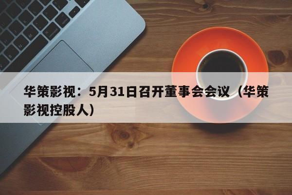 华策影视：5月31日召开董事会会议（华策影视控股人）