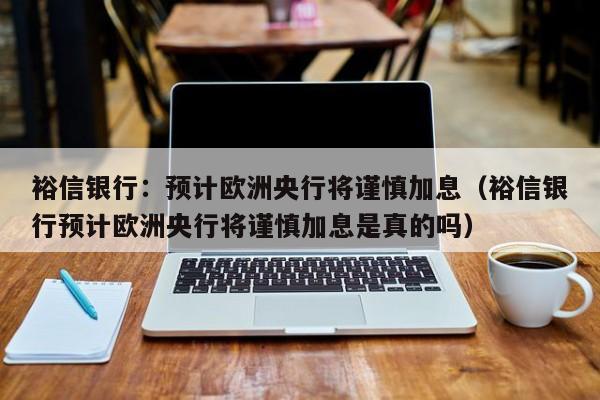裕信银行：预计欧洲央行将谨慎加息（裕信银行预计欧洲央行将谨慎加息是真的吗）