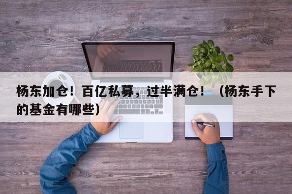 杨东加仓！百亿私募，过半满仓！（杨东手下的基金有哪些）