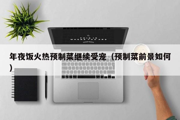 年夜饭火热预制菜继续受宠（预制菜前景如何）