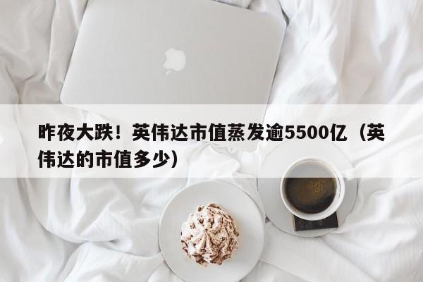 昨夜大跌！英伟达市值蒸发逾5500亿（英伟达的市值多少）