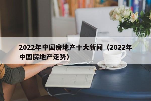 2022年中国房地产十大新闻（2022年中国房地产走势）